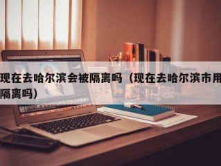 现在去哈尔滨会被隔离吗（现在去哈尔滨市用隔离吗）