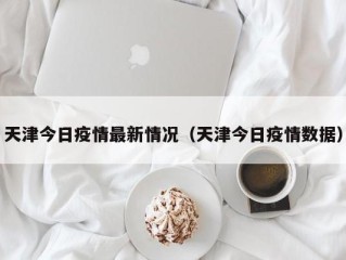 天津今日疫情最新情况（天津今日疫情数据）